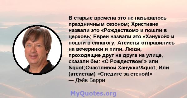 В старые времена это не называлось праздничным сезоном; Христиане назвали это «Рождеством» и пошли в церковь; Евреи назвали это «Ханукой» и пошли в синагогу; Атеисты отправились на вечеринки и пили. Люди, проходящие