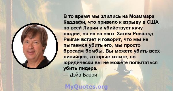 В то время мы злились на Моаммара Каддафи, что привело к взрыву в США по всей Ливии и убийствует кучу людей, но не на него. Затем Рональд Рейган встает и говорит, что мы не пытаемся убить его, мы просто бросаем бомбы.