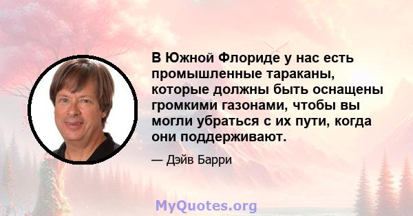 В Южной Флориде у нас есть промышленные тараканы, которые должны быть оснащены громкими газонами, чтобы вы могли убраться с их пути, когда они поддерживают.