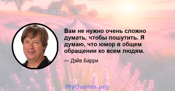 Вам не нужно очень сложно думать, чтобы пошутить. Я думаю, что юмор в общем обращении ко всем людям.