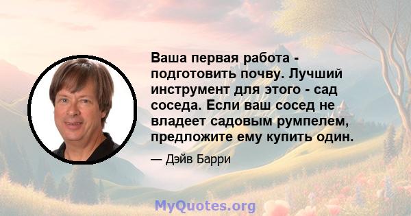 Ваша первая работа - подготовить почву. Лучший инструмент для этого - сад соседа. Если ваш сосед не владеет садовым румпелем, предложите ему купить один.