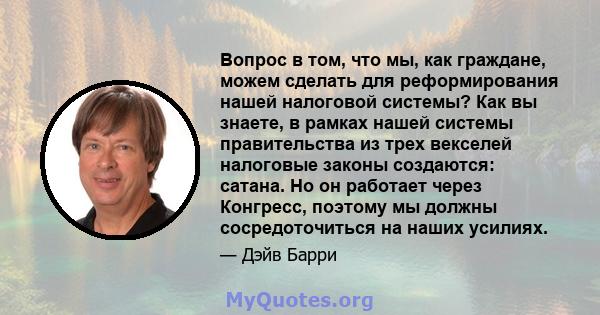 Вопрос в том, что мы, как граждане, можем сделать для реформирования нашей налоговой системы? Как вы знаете, в рамках нашей системы правительства из трех векселей налоговые законы создаются: сатана. Но он работает через 