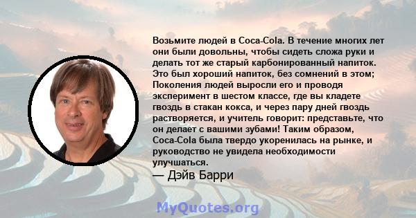 Возьмите людей в Coca-Cola. В течение многих лет они были довольны, чтобы сидеть сложа руки и делать тот же старый карбонированный напиток. Это был хороший напиток, без сомнений в этом; Поколения людей выросли его и