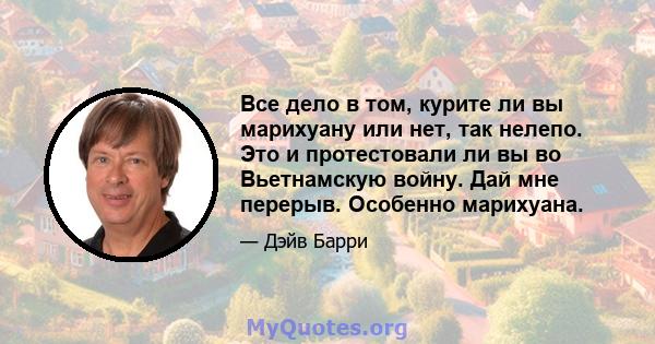 Все дело в том, курите ли вы марихуану или нет, так нелепо. Это и протестовали ли вы во Вьетнамскую войну. Дай мне перерыв. Особенно марихуана.