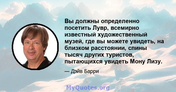 Вы должны определенно посетить Лувр, всемирно известный художественный музей, где вы можете увидеть, на близком расстоянии, спины тысяч других туристов, пытающихся увидеть Мону Лизу.