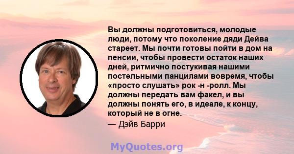 Вы должны подготовиться, молодые люди, потому что поколение дяди Дейва стареет. Мы почти готовы пойти в дом на пенсии, чтобы провести остаток наших дней, ритмично постукивая нашими постельными панцилами вовремя, чтобы