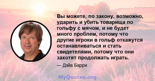 Вы можете, по закону, возможно, ударить и убить товарища по гольфу с мячом, и не будет много проблем, потому что другие игроки в гольф откажутся останавливаться и стать свидетелями, потому что они захотят продолжать