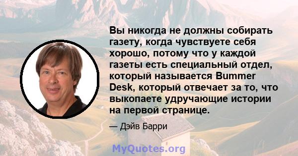 Вы никогда не должны собирать газету, когда чувствуете себя хорошо, потому что у каждой газеты есть специальный отдел, который называется Bummer Desk, который отвечает за то, что выкопаете удручающие истории на первой