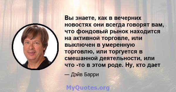 Вы знаете, как в вечерних новостях они всегда говорят вам, что фондовый рынок находится на активной торговле, или выключен в умеренную торговлю, или торгуется в смешанной деятельности, или что -то в этом роде. Ну, кто