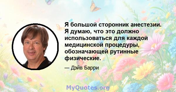 Я большой сторонник анестезии. Я думаю, что это должно использоваться для каждой медицинской процедуры, обозначающей рутинные физические.