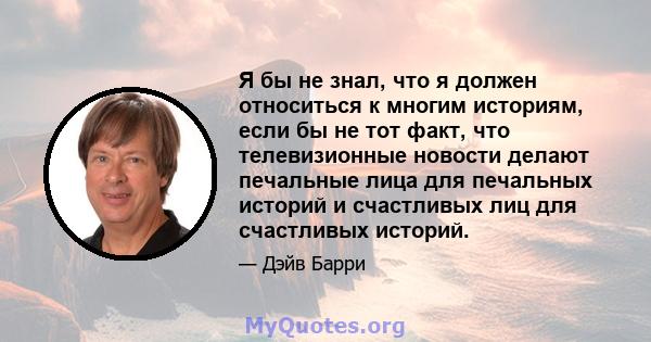 Я бы не знал, что я должен относиться к многим историям, если бы не тот факт, что телевизионные новости делают печальные лица для печальных историй и счастливых лиц для счастливых историй.