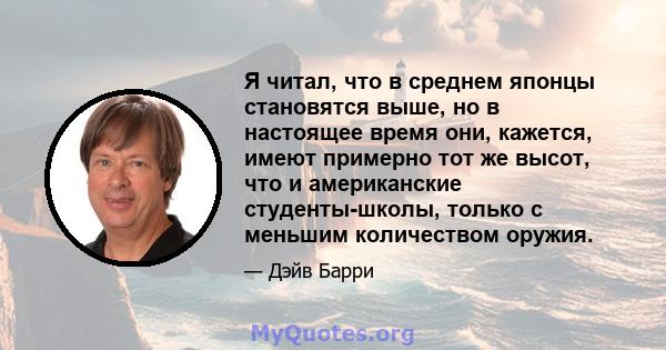 Я читал, что в среднем японцы становятся выше, но в настоящее время они, кажется, имеют примерно тот же высот, что и американские студенты-школы, только с меньшим количеством оружия.