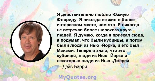 Я действительно люблю Южную Флориду. Я никогда не жил в более интересном месте, чем это. Я никогда не встречал более широкого круга людей. Я думаю, когда я приехал сюда, я подумал, что были кубинцы, а потом были люди из 