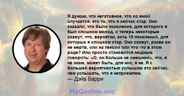 Я думаю, что негативное, что со мной случается, это то, что я сейчас стар. Они сказали, что было поколение, для которого я был слишком молод, и теперь некоторые скажут, что, вероятно, есть 10 поколений, для которых я