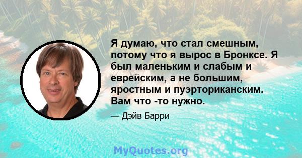 Я думаю, что стал смешным, потому что я вырос в Бронксе. Я был маленьким и слабым и еврейским, а не большим, яростным и пуэрториканским. Вам что -то нужно.