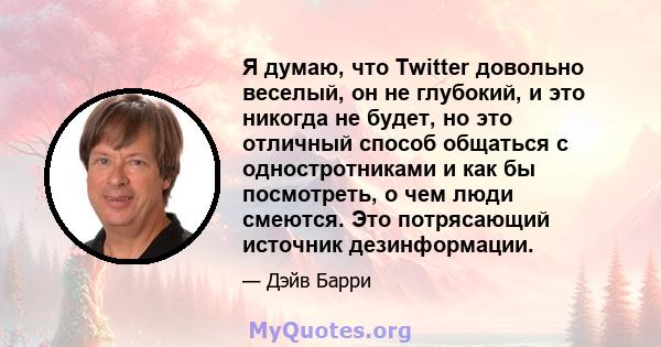 Я думаю, что Twitter довольно веселый, он не глубокий, и это никогда не будет, но это отличный способ общаться с одностротниками и как бы посмотреть, о чем люди смеются. Это потрясающий источник дезинформации.