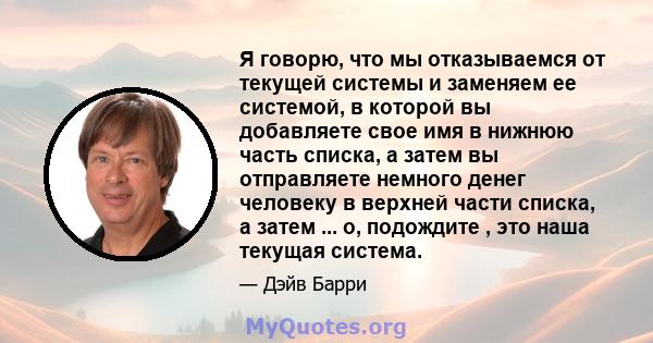 Я говорю, что мы отказываемся от текущей системы и заменяем ее системой, в которой вы добавляете свое имя в нижнюю часть списка, а затем вы отправляете немного денег человеку в верхней части списка, а затем ... о,