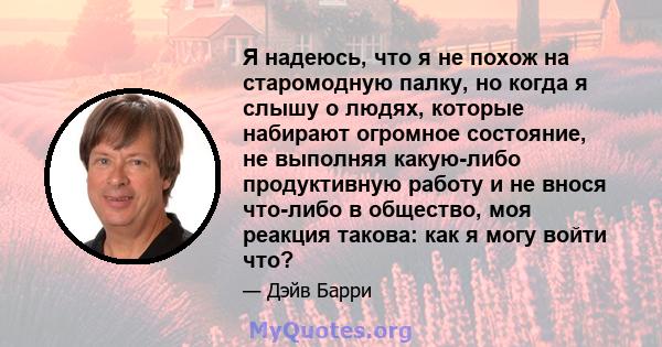 Я надеюсь, что я не похож на старомодную палку, но когда я слышу о людях, которые набирают огромное состояние, не выполняя какую-либо продуктивную работу и не внося что-либо в общество, моя реакция такова: как я могу