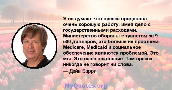 Я не думаю, что пресса проделала очень хорошую работу, имея дело с государственными расходами. Министерство обороны с туалетом за 9 500 долларов, это больше не проблема. Medicare, Medicaid и социальное обеспечение