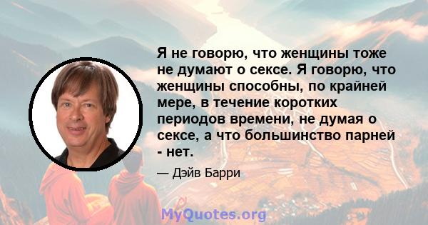 Я не говорю, что женщины тоже не думают о сексе. Я говорю, что женщины способны, по крайней мере, в течение коротких периодов времени, не думая о сексе, а что большинство парней - нет.