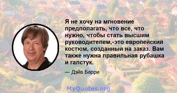 Я не хочу на мгновение предполагать, что все, что нужно, чтобы стать высшим руководителем,-это европейский костюм, созданный на заказ. Вам также нужна правильная рубашка и галстук.