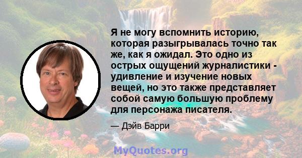 Я не могу вспомнить историю, которая разыгрывалась точно так же, как я ожидал. Это одно из острых ощущений журналистики - удивление и изучение новых вещей, но это также представляет собой самую большую проблему для