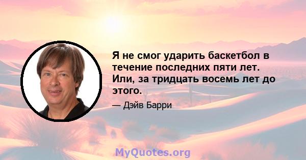 Я не смог ударить баскетбол в течение последних пяти лет. Или, за тридцать восемь лет до этого.