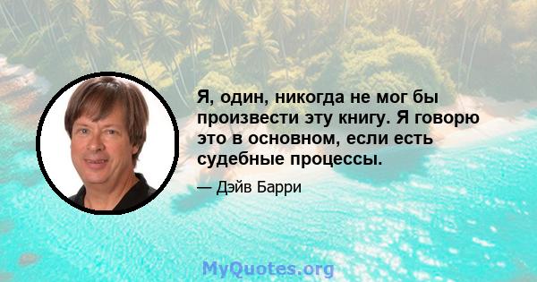 Я, один, никогда не мог бы произвести эту книгу. Я говорю это в основном, если есть судебные процессы.