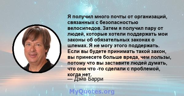 Я получил много почты от организаций, связанных с безопасностью велосипедов. Затем я получил пару от людей, которые хотели поддержать мои законы об обязательных законах о шлемах. Я не могу этого поддержать. Если вы