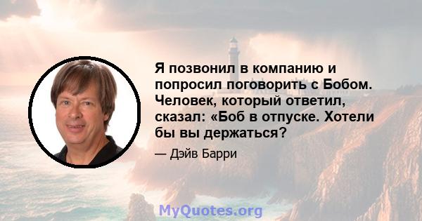 Я позвонил в компанию и попросил поговорить с Бобом. Человек, который ответил, сказал: «Боб в отпуске. Хотели бы вы держаться?