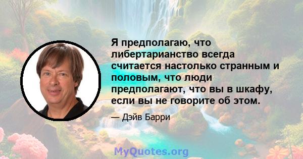 Я предполагаю, что либертарианство всегда считается настолько странным и половым, что люди предполагают, что вы в шкафу, если вы не говорите об этом.