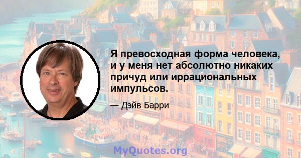 Я превосходная форма человека, и у меня нет абсолютно никаких причуд или иррациональных импульсов.