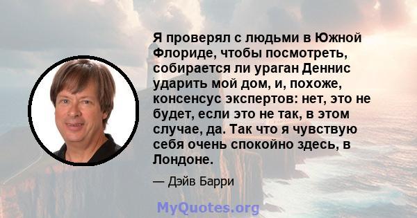 Я проверял с людьми в Южной Флориде, чтобы посмотреть, собирается ли ураган Деннис ударить мой дом, и, похоже, консенсус экспертов: нет, это не будет, если это не так, в этом случае, да. Так что я чувствую себя очень