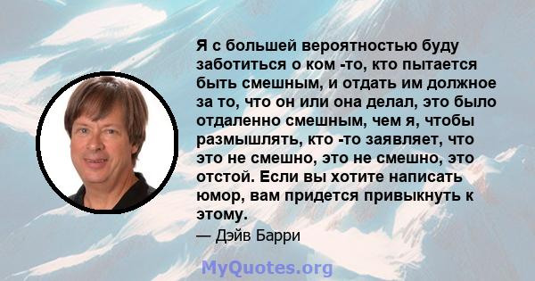 Я с большей вероятностью буду заботиться о ком -то, кто пытается быть смешным, и отдать им должное за то, что он или она делал, это было отдаленно смешным, чем я, чтобы размышлять, кто -то заявляет, что это не смешно,