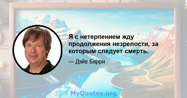 Я с нетерпением жду продолжения незрелости, за которым следует смерть.