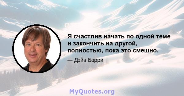 Я счастлив начать по одной теме и закончить на другой, полностью, пока это смешно.