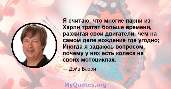 Я считаю, что многие парни из Харли тратят больше времени, разжигая свои двигатели, чем на самом деле вождение где угодно; Иногда я задаюсь вопросом, почему у них есть колеса на своих мотоциклах.