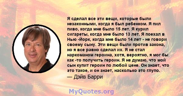 Я сделал все эти вещи, которые были незаконными, когда я был ребенком. Я пил пиво, когда мне было 15 лет. Я курил сигареты, когда мне было 13 лет. Я поехал в Нью -Йорк, когда мне было 14 лет - не говори своему сыну. Эти 