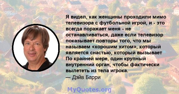 Я видел, как женщины проходили мимо телевизора с футбольной игрой, и - это всегда поражает меня - не останавливаться, даже если телевизор показывает повторы того, что мы называем «хорошим хитом», который является