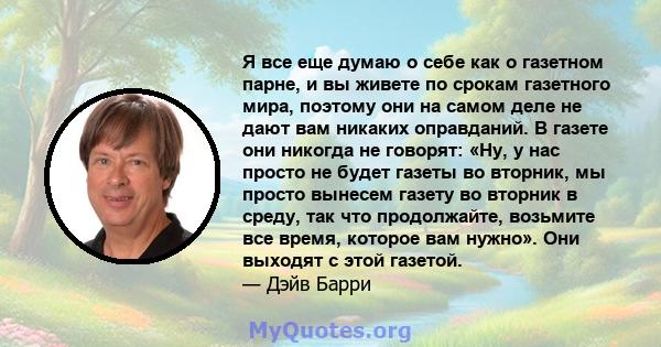 Я все еще думаю о себе как о газетном парне, и вы живете по срокам газетного мира, поэтому они на самом деле не дают вам никаких оправданий. В газете они никогда не говорят: «Ну, у нас просто не будет газеты во вторник, 