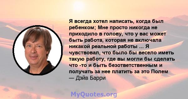 Я всегда хотел написать, когда был ребенком; Мне просто никогда не приходило в голову, что у вас может быть работа, которая не включала никакой реальной работы ... Я чувствовал, что было бы весело иметь такую ​​работу,