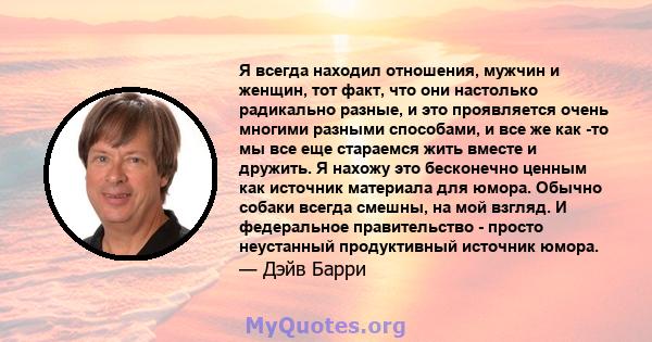 Я всегда находил отношения, мужчин и женщин, тот факт, что они настолько радикально разные, и это проявляется очень многими разными способами, и все же как -то мы все еще стараемся жить вместе и дружить. Я нахожу это