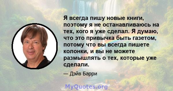 Я всегда пишу новые книги, поэтому я не останавливаюсь на тех, кого я уже сделал. Я думаю, что это привычка быть газетом, потому что вы всегда пишете колонки, и вы не можете размышлять о тех, которые уже сделали.