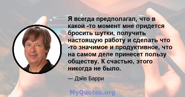 Я всегда предполагал, что в какой -то момент мне придется бросить шутки, получить настоящую работу и сделать что -то значимое и продуктивное, что на самом деле принесет пользу обществу. К счастью, этого никогда не было.