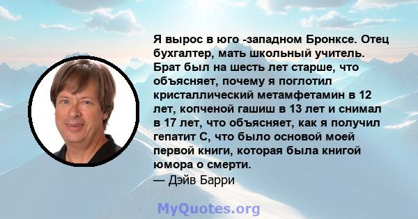 Я вырос в юго -западном Бронксе. Отец бухгалтер, мать школьный учитель. Брат был на шесть лет старше, что объясняет, почему я поглотил кристаллический метамфетамин в 12 лет, копченой гашиш в 13 лет и снимал в 17 лет,