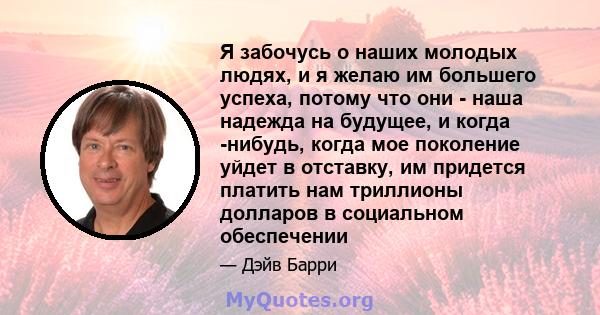 Я забочусь о наших молодых людях, и я желаю им большего успеха, потому что они - наша надежда на будущее, и когда -нибудь, когда мое поколение уйдет в отставку, им придется платить нам триллионы долларов в социальном