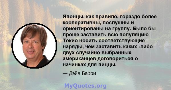 Японцы, как правило, гораздо более кооперативны, послушны и ориентированы на группу. Было бы проще заставить всю популяцию Токио носить соответствующие наряды, чем заставить каких -либо двух случайно выбранных