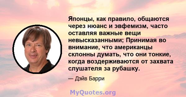 Японцы, как правило, общаются через нюанс и эвфемизм, часто оставляя важные вещи невысказанными; Принимая во внимание, что американцы склонны думать, что они тонкие, когда воздерживаются от захвата слушателя за рубашку.