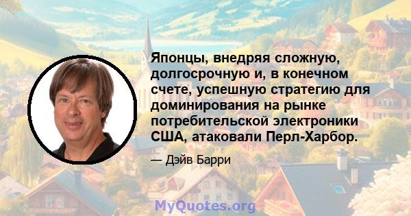 Японцы, внедряя сложную, долгосрочную и, в конечном счете, успешную стратегию для доминирования на рынке потребительской электроники США, атаковали Перл-Харбор.