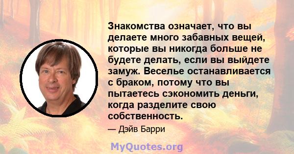 Знакомства означает, что вы делаете много забавных вещей, которые вы никогда больше не будете делать, если вы выйдете замуж. Веселье останавливается с браком, потому что вы пытаетесь сэкономить деньги, когда разделите